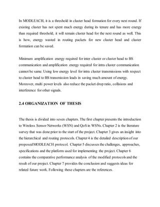 In MODLEACH, it is a threshold in cluster head formation for every next round. If
existing cluster has not spent much energy during its tenure and has more energy
than required threshold, it will remain cluster head for the next round as well. This
is how, energy wasted in routing packets for new cluster head and cluster
formation can be saved.
Minimum amplification energy required for inter cluster or cluster head to BS
communication and amplification energy required for intra cluster communication
cannot be same. Using low energy level for intra cluster transmissions with respect
to cluster head to BS transmission leads in saving much amount of energy.
Moreover, multi power levels also reduce the packet drop ratio, collisions and
interference for other signals.
2.4 ORGANIZATION OF THESIS
The thesis is divided into seven chapters. The first chapter presents the introduction
to Wireless Sensor Networks (WSN) and QoS in WSNs. Chapter 2 is the literature
survey that was done prior to the start of the project. Chapter 3 gives an insight into
the hierarchical and routing protocols. Chapter4 is the detailed description of our
proposedMODLEACH protocol. Chapter 5 discusses the challenges, approaches,
specifications and the platform used for implementing the project. Chapter 6
contains the comparative performance analysis of the modified protocols and the
result of our project. Chapter 7 provides the conclusion and suggests ideas for
related future work. Following these chapters are the references.
 