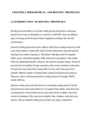 CHAPTER 3: HIERARCHICAL AND ROUTING PROTOCOLS
3.1 INTRODUCTION TO ROUTING PROTOCOLS
Routing protocols define a set of rules which governs the journey of message
packets from sourceto destination in a network. In MANET, there are different
types of routing protocols each of them is applied according to the network
circumstances.
Proactive routing protocols are also called as table driven routing protocols. In this
every node maintain routing table which contains information about the network
topology even without requiring it. This feature although useful for datagram
traffic, incurs substantial signaling traffic and power consumption. The routing
tables are updated periodically whenever the network topology changes. Proactive
protocols are not suitable for large networks as they need to maintain node entries
for each and every node in the routing table of every node. These protocols
maintain different number of routing tables varying from protocolto protocol.
There are various well known proactive routing protocols. Example: DSDV,
OLSR, WRP etc.
Reactive routing protocolis also known as on demand routing protocol. In this
protocolroute is discovered whenever it is needed Nodes initiate route discovery
on demand basis. Sourcenode sees its route cache for the available route from
sourceto destination if the route is not available then it initiates route discovery
process. Theon- demand routing protocols have two major components:
 