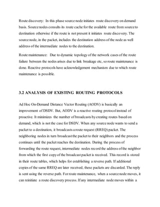 Route discovery: In this phase source node initiates route discovery on demand
basis. Sourcenodes consults its route cache for the available route from sourceto
destination otherwise if the route is not present it initiates route discovery. The
sourcenode, in the packet, includes the destination address of the node as well
address of the intermediate nodes to the destination.
Route maintenance: Due to dynamic topology of the network cases of the route
failure between the nodes arises due to link breakage etc, so route maintenance is
done. Reactive protocols have acknowledgement mechanism due to which route
maintenance is possible.
3.2 ANALYSIS OF EXISTING ROUTING PROTOCOLS
Ad Hoc On-Demand Distance Vector Routing (AODV) is basically an
improvement of DSDV. But, AODV is a reactive routing protocolinstead of
proactive. It minimizes the number of broadcasts bycreating routes based on
demand, which is not the case for DSDV. When any source node wants to send a
packet to a destination, it broadcasts aroute request (RREQ) packet. The
neighboring nodes in turn broadcastthe packet to their neighbors and the process
continues until the packet reaches the destination. During the process of
forwarding the route request, intermediate nodes record the address ofthe neighbor
from which the first copyof the broadcastpacket is received. This record is stored
in their route tables, which helps for establishing a reverse path. If additional
copies of the same RREQ are later received, these packets are discarded. The reply
is sent using the reverse path. Forroute maintenance, when a sourcenode moves, it
can reinitiate a route discovery process. Ifany intermediate node moves within a
 