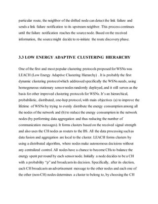 particular route, the neighbor of the drifted node can detect the link failure and
sends a link failure notification to its upstream neighbor. This process continues
until the failure notification reaches the sourcenode. Based on the received
information, the sourcemight decide to re-initiate the route discovery phase.
3.3 LOW ENERGY ADAPTIVE CLUSTERING HIERARCHY
One of the first and most popular clustering protocols proposed forWSNs was
LEACH (Low Energy Adaptive Clustering Hierarchy) . It is probably the first
dynamic clustering protocolwhich addressed specifically the WSNs needs, using
homogeneous stationary sensornodes randomly deployed, and it still serves as the
basis for other improved clustering protocols for WSNs. It’s an hierarchical,
probabilistic, distributed, one-hop protocol, with main objectives (a) to improve the
lifetime of WSNs by trying to evenly distribute the energy consumption among all
the nodes of the network and (b) to reduce the energy consumption in the network
nodes (by performing data aggregation and thus reducing the number of
communication messages). It forms clusters based on the received signal strength
and also uses the CH nodes as routers to the BS. All the data processing suchas
data fusion and aggregation are local to the cluster. LEACH forms clusters by
using a distributed algorithm, where nodes make autonomous decisions without
any centralized control. All nodes have a chance to become CHs to balance the
energy spent per round by each sensornode. Initially a node decides to be a CH
with a probability “p” and broadcastsits decision. Specifically, after its election,
each CH broadcasts an advertisement message to the other nodes and each one of
the other (non-CH) nodes determines a cluster to belong to, by choosing the CH
 