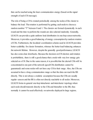 that can be reached using the least communication energy (based on the signal
strength of each CH message).
The role of being a CH is rotated periodically among the nodes of the cluster to
balance the load. The rotation is performed by getting each node to choosea
random number “T” between 0 and 1. The clusters are formed dynamically in each
round and the time to perform the rounds are also selected randomly. Generally,
LEACH can provide a quite uniform load distribution in one-hop sensornetworks.
Moreover, it provides a good balancing of energy consumption by random rotation
of CHs. Furthermore, the localized coordination scheme used in LEACH provides
better scalability for cluster formation, whereas the better load balancing enhances
the network lifetime. However, despite the generally good performance, LEACH
has also some clear drawbacks. Because the decision on CH election and rotation
is probabilistic, there is still a good chance that a node with very low energy gets
selected as a CH. Due to the same reason, it is possible that the elected CHs will be
concentrated in one part of the network (good CHs distribution cannot be
guaranteed) and some nodes will not have any CH in their range. Also, the CHs are
assumed to have a long communication range so that the data can reach the BS
directly. This is not always a realistic assumption because the CHs are usually
regular sensors and the BS is often not directly reachable to all nodes. Moreover,
LEACH forms in general one-hop intracluster and intercluster topology where
each node should transmit directly to the CHs and thereafter to the BS, thus
normally it cannot be used effectively on networks deployed in large regions.
 