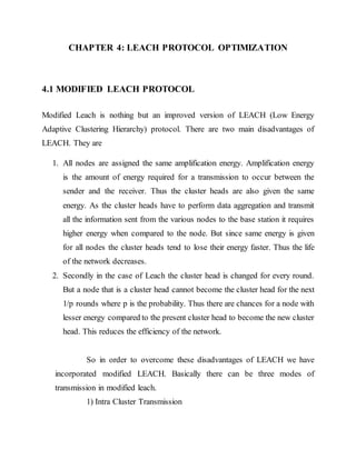 CHAPTER 4: LEACH PROTOCOL OPTIMIZATION
4.1 MODIFIED LEACH PROTOCOL
Modified Leach is nothing but an improved version of LEACH (Low Energy
Adaptive Clustering Hierarchy) protocol. There are two main disadvantages of
LEACH. They are
1. All nodes are assigned the same amplification energy. Amplification energy
is the amount of energy required for a transmission to occur between the
sender and the receiver. Thus the cluster heads are also given the same
energy. As the cluster heads have to perform data aggregation and transmit
all the information sent from the various nodes to the base station it requires
higher energy when compared to the node. But since same energy is given
for all nodes the cluster heads tend to lose their energy faster. Thus the life
of the network decreases.
2. Secondly in the case of Leach the cluster head is changed for every round.
But a node that is a cluster head cannot become the cluster head for the next
1/p rounds where p is the probability. Thus there are chances for a node with
lesser energy compared to the present cluster head to become the new cluster
head. This reduces the efficiency of the network.
So in order to overcome these disadvantages of LEACH we have
incorporated modified LEACH. Basically there can be three modes of
transmission in modified leach.
1) Intra Cluster Transmission
 