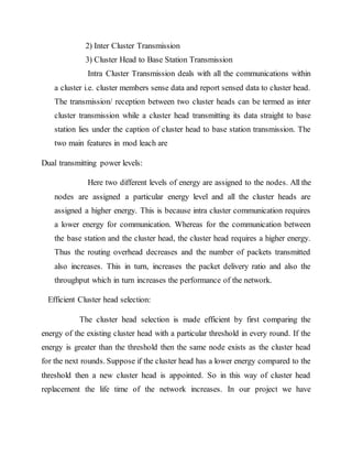 2) Inter Cluster Transmission
3) Cluster Head to Base Station Transmission
Intra Cluster Transmission deals with all the communications within
a cluster i.e. cluster members sense data and report sensed data to cluster head.
The transmission/ reception between two cluster heads can be termed as inter
cluster transmission while a cluster head transmitting its data straight to base
station lies under the caption of cluster head to base station transmission. The
two main features in mod leach are
Dual transmitting power levels:
Here two different levels of energy are assigned to the nodes. All the
nodes are assigned a particular energy level and all the cluster heads are
assigned a higher energy. This is because intra cluster communication requires
a lower energy for communication. Whereas for the communication between
the base station and the cluster head, the cluster head requires a higher energy.
Thus the routing overhead decreases and the number of packets transmitted
also increases. This in turn, increases the packet delivery ratio and also the
throughput which in turn increases the performance of the network.
Efficient Cluster head selection:
The cluster head selection is made efficient by first comparing the
energy of the existing cluster head with a particular threshold in every round. If the
energy is greater than the threshold then the same node exists as the cluster head
for the next rounds. Suppose if the cluster head has a lower energy compared to the
threshold then a new cluster head is appointed. So in this way of cluster head
replacement the life time of the network increases. In our project we have
 