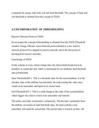 compared the energy with both soft and hard threshold. The concept of hard and
soft threshold is obtained from the concept of TEEN.
4.2 INCORPORATION OF THRESHOLDING
Reactive Network Protocol:TEEN
In our project the conceptof thresholding is obtained from the TEEN (Threshold
sensitive Energy Efﬁcient sensorNetwork protocol)which is a new reactive
network protocol. It is targeted at reactive networks and is the ﬁrst protocol
developed for reactive networks.
Functioning of TEEN
In this scheme, at every cluster change time, the cluster-head broadcasts to its
members at a particular time which is determined by two attributes hard threshold
and softthreshold.
Hard Threshold (HT ): This is a threshold value for the sensed attribute. It is the
absolute value of the attribute beyond which, the node sensing this value must
switch on its transmitter and report to its cluster head.
Soft Threshold (ST ): This is a small change in the value of the sensed attribute
which triggers the nodeto switch on its transmitter and transmit.
The nodes sense their environment continuously. The ﬁrst time a parameter from
the attribute set reaches its hard threshold value, the node switches on its
transmitter and sends the sensed data. The sensed value is stored in an inter- nal
 