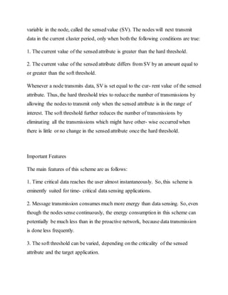 variable in the node, called the sensed value (SV). The nodes will next transmit
data in the current cluster period, only when both the following conditions are true:
1. The current value of the sensed attribute is greater than the hard threshold.
2. The current value of the sensed attribute differs from SV by an amount equal to
or greater than the soft threshold.
Whenever a node transmits data, SV is set equal to the cur- rent value of the sensed
attribute. Thus, the hard threshold tries to reduce the number of transmissions by
allowing the nodes to transmit only when the sensed attribute is in the range of
interest. The soft threshold further reduces the number of transmissions by
eliminating all the transmissions which might have other- wise occurred when
there is little or no change in the sensed attribute once the hard threshold.
Important Features
The main features of this scheme are as follows:
1. Time critical data reaches the user almost instantaneously. So, this scheme is
eminently suited for time- critical data sensing applications.
2. Message transmission consumes much more energy than data sensing. So, even
though the nodes sense continuously, the energy consumption in this scheme can
potentially be much less than in the proactive network, because data transmission
is done less frequently.
3. The soft threshold can be varied, depending on the criticality of the sensed
attribute and the target application.
 