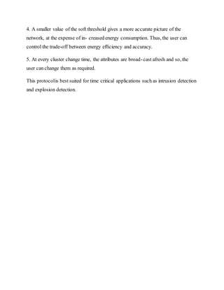 4. A smaller value of the soft threshold gives a more accurate picture of the
network, at the expense of in- creased energy consumption. Thus, the user can
control the trade-off between energy efﬁciency and accuracy.
5. At every cluster change time, the attributes are broad-cast afresh and so, the
user can change them as required.
This protocolis best suited for time critical applications such as intrusion detection
and explosion detection.
 