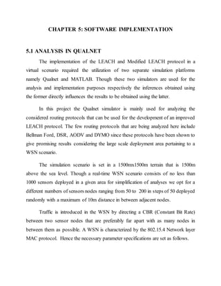 CHAPTER 5: SOFTWARE IMPLEMENTATION
5.1 ANALYSIS IN QUALNET
The implementation of the LEACH and Modified LEACH protocol in a
virtual scenario required the utilization of two separate simulation platforms
namely Qualnet and MATLAB. Though these two simulators are used for the
analysis and implementation purposes respectively the inferences obtained using
the former directly influences the results to be obtained using the latter.
In this project the Qualnet simulator is mainly used for analyzing the
considered routing protocols that can be used for the development of an improved
LEACH protocol. The few routing protocols that are being analyzed here include
Bellman Ford, DSR, AODV and DYMO since these protocols have been shown to
give promising results considering the large scale deployment area pertaining to a
WSN scenario.
The simulation scenario is set in a 1500mx1500m terrain that is 1500m
above the sea level. Though a real-time WSN scenario consists of no less than
1000 sensors deployed in a given area for simplification of analyses we opt for a
different numbers of sensors nodes ranging from 50 to 200 in steps of 50 deployed
randomly with a maximum of 10m distance in between adjacent nodes.
Traffic is introduced in the WSN by directing a CBR (Constant Bit Rate)
between two sensor nodes that are preferably far apart with as many nodes in
between them as possible. A WSN is characterized by the 802.15.4 Network layer
MAC protocol. Hence the necessary parameter specifications are set as follows.
 