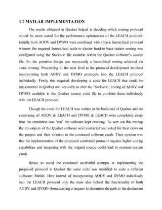 5.2 MATLAB IMPLEMENTATION
The results obtained in Qualnet helped in deciding which routing protocol
would be more suited for the performance optimization of the LEACH protocol.
Initially both AODV and DYMO were combined with a basic hierarchical protocol
wherein the required hierarchical node-to-cluster head-to-base station routing was
configured using the Statics.in file available within the Qualnet software’s source
file. So the primitive design was necessarily a hierarchical routing achieved via
static routing. Proceeding to the next level in the protocol development involved
incorporating both AODV and DYMO protocols into the LEACH protocol
individually. Firstly this required developing a code for LEACH that could be
implemented in Qualnet and secondly to alter the ‘back-end’ coding of AODV and
DYMO available in the Qualnet source code file to combine them individually
with the LEACH protocol.
Though the code for LEACH was written in the back-end of Qualnet and the
combining of AODV & LEACH and DYMO & LEACH were completed, every
time the simulation was ‘run’ the software kept crashing. To sort out this mishap
the developers of the Qualnet software were contacted and asked for their views on
the project and their solution to the continued software crash. Their opinion was
that the implementation of the proposed combined protocol requires higher coding
capabilities and tampering with the original source could lead to eventual system
crash.
Hence to avoid the continued un-fruitful attempts at implementing the
proposed protocol in Qualnet the same code was modified to suite a different
software: Matlab. Here instead of incorporating AODV and DYMO individually
into the LEACH protocol only the main idea behind the functionality of both
AODV and DYMO (broadcasting a request to determine the path to the destination
 