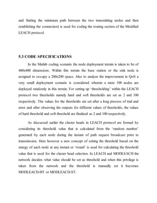 and finding the minimum path between the two transmitting nodes and then
establishing the connection) is used for coding the routing section of the Modified
LEACH protocol.
5.3 CODE SPECIFICATIONS
In the Matlab coding scenario the node deployment terrain is taken to be of
400x400 dimensions. Within this terrain the base station or the sink node is
assigned to occupy a 200x200 space. Also to analyze the improvement in QoS a
very small deployment scenario is considered wherein a mere 100 nodes are
deployed randomly in this terrain. For setting up ‘thresholding’ within the LEACH
protocol two thresholds namely hard and soft thresholds are set as 2 and 100
respectively. The values for the thresholds are set after a long process of trial and
error and after observing the outputs for different values of thresholds, the values
of hard threshold and soft threshold are finalized as 2 and 100 respectively.
As discussed earlier the cluster heads in LEACH protocol are formed by
considering its threshold value that is calculated from the ‘random number’
generated by each node during the instant of path request broadcast prior to
transmission. Here however a new concept of setting the threshold based on the
energy of each node at any instant or ‘round’ is used for calculating the threshold
value that is used for the cluster head selection. In LEACH and MODLEACH the
network decides what value should be set as threshold and when this privilege is
taken from the network and the threshold is manually set it becomes
MODLEACH-HT or MODLEACH-ST.
 
