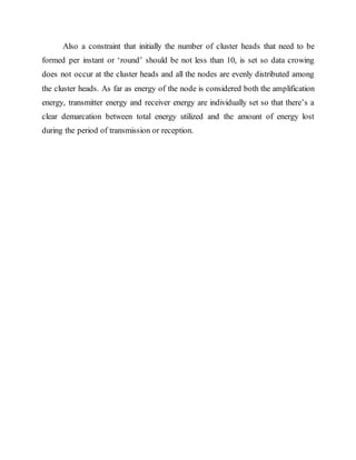 Also a constraint that initially the number of cluster heads that need to be
formed per instant or ‘round’ should be not less than 10, is set so data crowing
does not occur at the cluster heads and all the nodes are evenly distributed among
the cluster heads. As far as energy of the node is considered both the amplification
energy, transmitter energy and receiver energy are individually set so that there’s a
clear demarcation between total energy utilized and the amount of energy lost
during the period of transmission or reception.
 