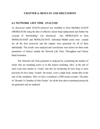 CHAPTER 6: RESULTS AND DISCUSSIONS
6.1 NETWORK LIFE TIME ANALYSIS
As discussed earlier LEACH protocol was modified to form Modified LEACH
(MODLEACH) using the idea of effective cluster head replacement and further the
concept of ‘thresholding’ was introduced into MODLEACH to form
MODLEACH-HT and MODLEACH-ST. Individual Matlab codes were created
for all the four protocols and the outputs were generated for all of them
individually. The results were analyzed and conclusions were drawn for three main
parameters of interest namely the Network Life Time, Throughput and Cluster
Head formation.
The Network Life Time parameter is analyzed by considering the number of
nodes that are remaining active or in this pretext remaining ‘alive’ at the end of
each event time instant or ‘round’ and also by monitoring for how long or more
precisely for how many ‘rounds’ the nodes, even a single node, remain alive at the
end of the simulation. Here we have considered a 2500 round scenario. The plots
of ‘Rounds Vs Number of Alive Nodes’ for all the four above mentioned protocols
are generated and are analyzed.
 