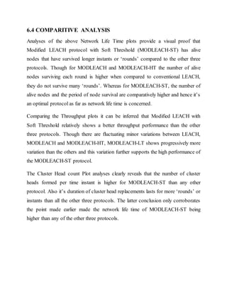 6.4 COMPARITIVE ANALYSIS
Analyses of the above Network Life Time plots provide a visual proof that
Modified LEACH protocol with Soft Threshold (MODLEACH-ST) has alive
nodes that have survived longer instants or ‘rounds’ compared to the other three
protocols. Though for MODLEACH and MODLEACH-HT the number of alive
nodes surviving each round is higher when compared to conventional LEACH,
they do not survive many ‘rounds’. Whereas for MODLEACH-ST, the number of
alive nodes and the period of node survival are comparatively higher and hence it’s
an optimal protocol as far as network life time is concerned.
Comparing the Throughput plots it can be inferred that Modified LEACH with
Soft Threshold relatively shows a better throughput performance than the other
three protocols. Though there are fluctuating minor variations between LEACH,
MODLEACH and MODLEACH-HT, MODLEACH-LT shows progressively more
variation than the others and this variation further supports the high performance of
the MODLEACH-ST protocol.
The Cluster Head count Plot analyses clearly reveals that the number of cluster
heads formed per time instant is higher for MODLEACH-ST than any other
protocol. Also it’s duration of cluster head replacements lasts for more ‘rounds’ or
instants than all the other three protocols. The latter conclusion only corroborates
the point made earlier made the network life time of MODLEACH-ST being
higher than any of the other three protocols.
 