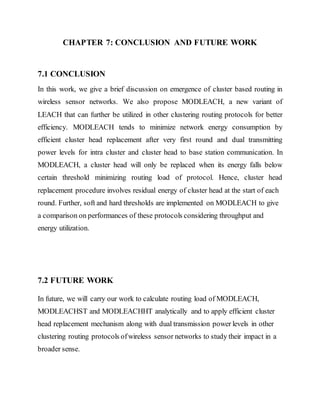 CHAPTER 7: CONCLUSION AND FUTURE WORK
7.1 CONCLUSION
In this work, we give a brief discussion on emergence of cluster based routing in
wireless sensor networks. We also propose MODLEACH, a new variant of
LEACH that can further be utilized in other clustering routing protocols for better
efficiency. MODLEACH tends to minimize network energy consumption by
efficient cluster head replacement after very first round and dual transmitting
power levels for intra cluster and cluster head to base station communication. In
MODLEACH, a cluster head will only be replaced when its energy falls below
certain threshold minimizing routing load of protocol. Hence, cluster head
replacement procedure involves residual energy of cluster head at the start of each
round. Further, soft and hard thresholds are implemented on MODLEACH to give
a comparison on performances of these protocols considering throughput and
energy utilization.
7.2 FUTURE WORK
In future, we will carry our work to calculate routing load of MODLEACH,
MODLEACHST and MODLEACHHT analytically and to apply efficient cluster
head replacement mechanism along with dual transmission power levels in other
clustering routing protocols ofwireless sensor networks to study their impact in a
broader sense.
 