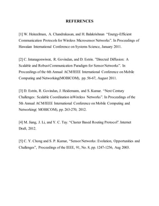 REFERENCES
[1] W. Heinzelman, A. Chandrakasan, and H. Balakrishnan “Energy-Efficient
Communication Protocols for Wireless Microsensor Networks”. In Proceedings of
Hawaiian International Conference on Systems Science, January 2011.
[2] C. Intanagonwiwat, R. Govindan, and D. Estrin. ”Directed Diffusion: A
Scalable and RobustCommunication Paradigm for SensorNetworks”. In
Proceedings of the 6th Annual ACM/IEEE International Conference on Mobile
Computing and Networking(MOBICOM), pp. 56-67, August 2011.
[3] D. Estrin, R. Govindan, J. Heidemann, and S. Kumar. “Next Century
Challenges: Scalable Coordination inWireless Networks”. In Proceedings of the
5th Annual ACM/IEEE International Conference on Mobile Computing and
Networking( MOBICOM), pp. 263-270, 2012.
[4] M. Jiang, J. Li, and Y. C. Tay. “Cluster Based Routing Protocol”. Internet
Draft, 2012.
[5] C. Y. Chong and S. P. Kumar, “SensorNetworks: Evolution, Opportunities and
Challenges”, Proceedings of the IEEE, 91, No. 8, pp. 1247-1256, Aug 2003.
 