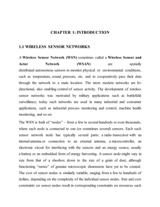 CHAPTER 1: INTRODUCTION
1.1 WIRELESS SENSOR NETWORKS
A Wireless Sensor Network (WSN) sometimes called a Wireless Sensor and
Actor Network (WSAN) are spatially
distributed autonomous sensors to monitor physical or environmental conditions,
such as temperature, sound, pressure, etc. and to cooperatively pass their data
through the network to a main location. The more modern networks are bi-
directional, also enabling control of sensor activity. The development of wireless
sensor networks was motivated by military applications such as battlefield
surveillance; today such networks are used in many industrial and consumer
applications, such as industrial process monitoring and control, machine health
monitoring, and so on.
The WSN is built of “nodes” – from a few to several hundreds or even thousands,
where each node is connected to one (or sometimes several) sensors. Each such
sensor network node has typically several parts: a radio transceiver with an
internal antenna or connection to an external antenna, a microcontroller, an
electronic circuit for interfacing with the sensors and an energy source, usually
a battery or an embedded form of energy harvesting. A sensor node might vary in
size from that of a shoebox down to the size of a grain of dust, although
functioning “motes” of genuine microscopic dimensions have yet to be created.
The cost of sensor nodes is similarly variable, ranging from a few to hundreds of
dollars, depending on the complexity of the individual sensor nodes. Size and cost
constraints on sensor nodes result in corresponding constraints on resources such
 
