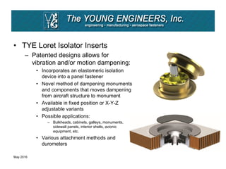 • TYE Loret Isolator Inserts
– Patented designs allows for
vibration and/or motion dampening:
• Incorporates an elastomeric isolation
device into a panel fastener
• Novel method of dampening monuments
and components that moves dampening
from aircraft structure to monument
• Available in fixed position or X-Y-Z
adjustable variants
• Possible applications:
– Bulkheads, cabinets, galleys, monuments,
sidewall panels, interior shells, avionic
equipment, etc.
• Various attachment methods and
durometers
May 2016
 