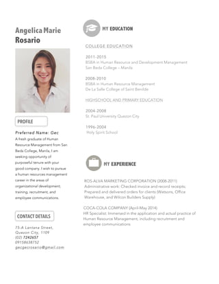 AngelicaMarie
Rosario
PROFILE
	
  
Preferred Name: Gec
A fresh graduate of Human
Resource Management from San
Beda College, Manila, I am
seeking opportunity of
purposeful tenure with your
good company. I wish to pursue
a human resources management
career in the areas of
organizational development,
training, recruitment, and
employee communications.
CONTACT DETAILS
75-A Lantana Street,
Quezon City, 1109
(02) 7242657
09158638752
gecgecrosario@gmail.com
MY EDUCATION
COLLEGE EDUCATION
2011-2015
BSBA in Human Resource and Development Management
San Beda College – Manila
2008-2010
BSBA in Human Resource Management
De La Salle College of Saint Benilde
HIGHSCHOOL AND PRIMARY EDUCATION
2004-2008
St. Paul University Quezon City
1996-2004
Holy Spirit School
	
  
MY EXPERIENCE
	
  	
  	
  	
  ROS-ALVA MARKETING CORPORATION (2008-2011)
Administrative work: Checked invoice and record receipts;
Prepared and delivered orders for clients (Watsons, Office
Warehouse, and Wilcon Builders Supply)
COCA-COLA COMPANY (April-May 2014)
HR Specialist: Immersed in the application and actual practice of
Human Resource Management, including recruitment and
employee communications
 