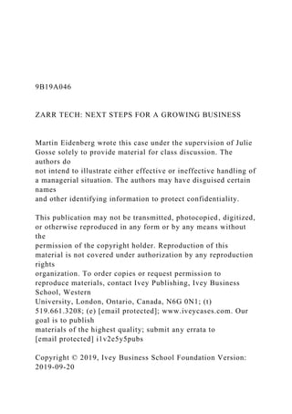9B19A046
ZARR TECH: NEXT STEPS FOR A GROWING BUSINESS
Martin Eidenberg wrote this case under the supervision of Julie
Gosse solely to provide material for class discussion. The
authors do
not intend to illustrate either effective or ineffective handling of
a managerial situation. The authors may have disguised certain
names
and other identifying information to protect confidentiality.
This publication may not be transmitted, photocopied, digitized,
or otherwise reproduced in any form or by any means without
the
permission of the copyright holder. Reproduction of this
material is not covered under authorization by any reproduction
rights
organization. To order copies or request permission to
reproduce materials, contact Ivey Publishing, Ivey Business
School, Western
University, London, Ontario, Canada, N6G 0N1; (t)
519.661.3208; (e) [email protected]; www.iveycases.com. Our
goal is to publish
materials of the highest quality; submit any errata to
[email protected] i1v2e5y5pubs
Copyright © 2019, Ivey Business School Foundation Version:
2019-09-20
 
