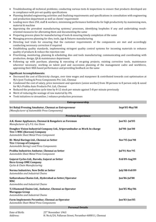 • Troubleshooting all technical problems; conducting various tests & inspections to ensure that products developed are
in compliance with pre-set quality specifications
• Planning detailed engineering activities and finalizing requirements and specifications in consultation with engineering
and production department as well as clients’ requirement
• Leading more then 250, staff & workers; minimising performance bottlenecks for high productivity by maximizing men,
material & machine
• Appraising the prevalent manufacturing systems/ processes, identifying loopholes if any and undertaking result-
oriented measures for alleviating them and documenting the same
• Preparing process plans for manufacturing of tools & ensuring timely completion of the same
• Managing process planning for dies, tools, jigs & fixtures manufacturing
• Directing tool trials for ensuring that the customer requirements of the components are met and accordingly
conducting necessary correction if required
• Establishing quality standards, implementing stringent quality control systems for incoming materials to enhance
quality of products & reduce the rejection rate
• Prioritizing, monitoring, planning & scheduling dies and tools manufacturing; communicating and coordinating with
production, design, QA & maintenance department
• Following up with purchase, planning & executing of on-going projects, existing corrective tools, maintenance
wherever necessary; working on talent pool and succession planning of the management cadre and workforce,
appraising their KRA based performance and providing feedback on the same
Significant Accomplishments:
• Decreased the cost of Electricity charges, over time wages and manpower & contributed towards cost optimisation at
M/s Jyoti Tooling & Press Components Pvt. Ltd., Chennai
• Condensed the cost of salary, price movement and operators (union worker) from 38 persons to 8 person only & saved
for M/s Prabha Auto Products Pvt. Ltd., Chennai
• Reduced the production cycle time by 8-12 stock per minute against 5-8 per minute previously
• Merit of reducing the wastage of raw material by 4%
• Took initiatives to streamline / enhance production processes
Entrepreneurship
Sri Balaji Pressing Amabatur, Chennai as Entrepreneur Sept’05-May’08
(Manufacturer of Automobile Press Components)
Previous Experience
A.K. Home Appliances, Chennai & Bangalore as Foreman Jun’02- Jul’05
Manufacturer of L.P.G. Gas Stove
Donghee Vision Industrial Company Ltd., Sriperumbudur as Work In-charge Jul’98- Jun’00
Tire 1 MNC (Korean) Company
Automobile Sheet Metal Press Component
Bi- Metal Barings Ltd., Chennai as Setter Nov’95-Jun’98
Tire 1 Group of Company
Automobile Bering’s and Press Components
Prabha Industries Ambatur, Chennai as Setter Jul’91-Nov’95
Automobile Sheet Metal Press Component
Gujarat Cycles Ltd., Baroda, Gujarat as Setter Feb’89-Aug’89
Hero Group OME Company
Cycles & Chain Manufacturing
Norma Industries, New Delhi as Setter July’88-Feb’89
Automobiles and Industrial Chains
Sathavahana Chains Ltd., Hyderabad as Setter/Operator Jun’86-Jul’88
MNC
Automobiles and Industrial Chains
T.I Diamond Chains Ltd., Ambatur, Chennai as Operator Jun’85-May’86
Murugapa Group
Automobiles and Industrial Chains
Farm Implements Perambur, Chennai as Operator Jun’83-Jun’85
Automobile Sheet Metal Press Components
Personal Details
Date of Birth: 25th
November 1963
Address: H. No.6/24, Pallavan Street, Perambur-600011, Chennai
 