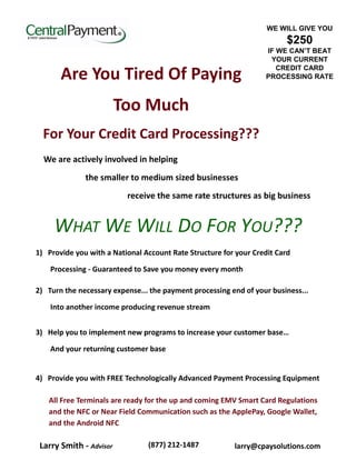 WE WILL GIVE YOU 
$250 
IF WE CAN’T BEAT 
YOUR CURRENT 
CREDIT CARD 
PROCESSING RATE 
Are You Tired Of Paying 
Too Much 
For Your Credit Card Processing??? 
We are actively involved in helping 
the smaller to medium sized businesses 
receive the same rate structures as big business 
WHAT WE WILL DO FOR YOU??? 
1) Provide you with a National Account Rate Structure for your Credit Card 
Processing - Guaranteed to Save you money every month 
2) Turn the necessary expense... the payment processing end of your business... 
Into another income producing revenue stream 
3) Help you to implement new programs to increase your customer base… 
And your returning customer base 
4) Provide you with FREE Technologically Advanced Payment Processing Equipment 
All Free Terminals are ready for the up and coming EMV Smart Card Regulations and the NFC or Near Field Communication such as the ApplePay, Google Wallet, and the Android NFC 
Larry Smith - Advisor 
(877) 212-1487 
larry@cpaysolutions.com 