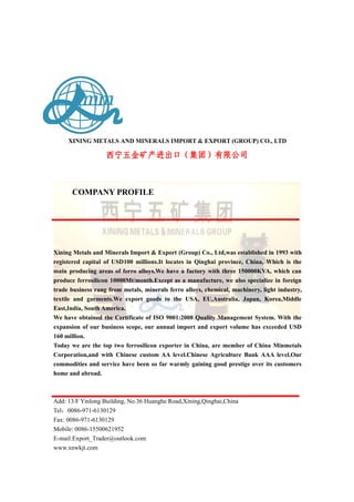 XINING METALS AND MINERALS IMPORT & EXPORT (GROUP) CO., LTD
西宁五金矿产进出口（集团）有限公司西宁五金矿产进出口（集团）有限公司西宁五金矿产进出口（集团）有限公司
COMPANY PROFILE
Xining Metals and Minerals Import & Export (Group) Co., Ltd,was established in 1993 with
registered capital of USD100 millions.It locates in Qinghai province, China, Which is the
main producing areas of ferro alloys.We have a factory with three 150000KVA, which can
produce ferrosilicon 10000Mt/month.Except as a manufacture, we also specialize in foreign
trade business rang from metals, minerals ferro alloys, chemical, machinery, light industry,
textile and garments.We export goods to the USA, EU,Australia, Japan, Korea,Middle
East,India, South America.
We have obtained the Certificate of ISO 9001:2008 Quality Management System. With the
expansion of our business scope, our annual import and export volume has exceeded USD
160 million.
Today we are the top two ferrosilicon exporter in China, are member of China Minmetals
Corporation,and with Chinese custom AA level.Chinese Agriculture Bank AAA level.Our
commodities and service have been so far warmly gaining good prestige over its customers
home and abroad.
Add: 13/F Yinlong Building, No.36 Huanghe Road,Xining,Qinghai,China
Tel：0086-971-6130129
Fax: 0086-971-6130129
Mobile: 0086-15500621952
E-mail:Export_Trader@outlook.com
www.xnwkjt.com
 