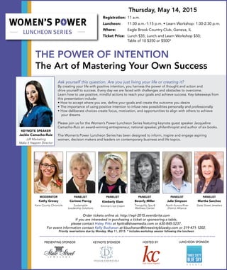 THE POWER OF INTENTION
The Art of Mastering Your Own Success
Order tickets online at: http://wpl-2015.eventbrite.com
If you are interested in purchasing a ticket or sponsoring a table,
please contact Haley Pitts at hpitts@shawmedia.com or 630-845-5237.
For event information contact Kelly Buchanan at kbuchanan@threesixtybluesky.com or 319-471-1202.
Priority reservations due by Monday, May 11, 2015. * includes workshop session following the luncheon
LUNCHEON	SPONSOR
LUNCHEON SPONSOR
Ask yourself this question. Are you just living your life or creating it?
By creating your life with positive intention, you harness the power of thought and action and
drive yourself to success. Every day we are faced with challenges and obstacles to overcome.
Learn how to use positive, mindful actions to reach your goals and achieve success. Key takeaways from
this presentation include:
• How to accept where you are, define your goals and create the outcome you desire
• The importance of using positive intention to infuse new possibilities personally and professionally
• How deliberate choices create focus, motivation, and opportunities to align with others to achieve 	
		 your dreams
Please join us for the Women’s Power Luncheon Series featuring keynote guest speaker Jacqueline
Camacho-Ruiz an award-winning entrepreneur, national speaker, philanthropist and author of six books.
The Women’s Power Luncheon Series has been designed to inform, inspire and engage aspiring
women, decision makers and leaders on contemporary business and life topics.
Thursday, May 14, 2015
Registration:	 11 a.m.
Luncheon:	 11:30 a.m.-1:15 p.m. • Learn Workshop: 1:30-2:30 p.m.
Where:	 Eagle Brook Country Club, Geneva, IL
Ticket Price:	 Lunch $35; Lunch and Learn Workshop $50;
	 Table of 10 $350 or $500*
LUNCHEON	SPONSO
KEYNOTE SPEAKER
Jackie Camacho-Ruiz
JJR Marketing
Make it Happen Director
HOSTED BY
PANELIST
Martha Sanchez
State Street Jewelers
PANELIST
Corinne Pierog
Sustainable
Leadership Solutions
PANELIST
Kimberly Elam
Kimmer’s Ice Cream
PANELIST
Beverly Miller
Tranquility Spa &
Wellness Center
PANELIST
Julie Simpson
North Aurora River
District Alliance
MODERATOR
Kathy Gresey
Kane County Chronicle
PRESENTING SPONSOR KEYNOTE SPONSOR
 
