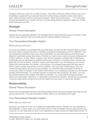strangers solicit your views on a variety of issues. They often reveal who referred them to you. Your
knowledge, coupled with your personal interest in human beings, probably causes individuals to
return again and again with the same basic question: “What do you think about . . .?” It’s very likely
that you feel pleased when friends seek your counsel. Being asked for guidance uplifts you. It often
gives meaning to your life.
Strategic
Shared Theme Description
People who are especially talented in the Strategic theme create alternative ways to proceed. Faced
with any given scenario, they can quickly spot the relevant patterns and issues.
Your Personalized Strengths Insights
What makes you stand out?
Driven by your talents, you probably feel very good about yourself and life in general when you know
the exact words to express an idea or a feeling. Language has fascinated you since childhood. Your
ever-expanding vocabulary often earns you compliments. It’s very likely that you sometimes work
diligently to generate several alternatives. Perhaps you notice new as well as unusual configurations
in facts, evidence, or data. Others, however, may see only separate, unrelated bits of information.
Periodically you are fascinated by problems that puzzle, confound, or frustrate others. Chances are
good that you are innovative, inventive, original, and resourceful. Your mind allows you to venture
beyond the commonplace, the familiar, or the obvious. You entertain ideas about the best ways to
reach a goal, increase productivity, or solve a problem. First, you think of alternatives. Then you
choose the best option. Because of your strengths, you select the right combination of words to
convey your ideas or feelings. In the middle of discussions, your vocabulary provides you with precise
phrases and terminology. You probably express yourself with ease and grace. By nature, you may
see solutions before other people know there is a problem. You might start formulating answers
before your teammates, coworkers, or classmates understand the question. Sometimes you generate
numerous ideas before sorting to the one that makes the most sense in a particular situation.
Responsibility
Shared Theme Description
People who are especially talented in the Responsibility theme take psychological ownership of what
they say they will do. They are committed to stable values such as honesty and loyalty.
Your Personalized Strengths Insights
What makes you stand out?
By nature, you might be known as a reliable and dependable person. Perhaps you are motivated to
work diligently. In some cases, you cannot rest until you have completed what you told someone you
would do. It’s very likely that you yearn to be regarded as a highly reliable and dependable person. To
700284484 (Charles Staals)
© 2000, 2006-2012 Gallup, Inc. All rights reserved.
3
 