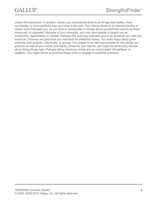 create this impression in people’s minds, you consistently strive to do things even better, more
completely, or more perfectly than you have in the past. Your strong desire to be deemed worthy of
others’ trust motivates you, so you tend to concentrate on things about yourself that need to be fixed,
enhanced, or upgraded. Because of your strengths, you may want people to regard you as
trustworthy, dependable, or reliable. Perhaps this yearning motivates you to do whatever you said you
would do. Chances are good that you volunteer for additional duties. You really enjoy being given
authority over projects, individuals, or groups. You expect to be held accountable for the results you
produce as well as your words and deeds. Driven by your talents, you might be particularly earnest
about doing things right. Perhaps taking shortcuts strikes you as unprincipled, thoughtless, or
careless. You might refuse to produce sloppy work or engage in unethical practices.
700284484 (Charles Staals)
© 2000, 2006-2012 Gallup, Inc. All rights reserved.
4
 