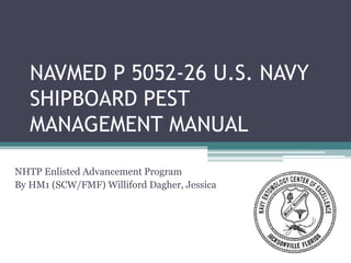 NAVMED P 5052-26 U.S. NAVY
SHIPBOARD PEST
MANAGEMENT MANUAL
NHTP Enlisted Advancement Program
By HM1 (SCW/FMF) Williford Dagher, Jessica
 