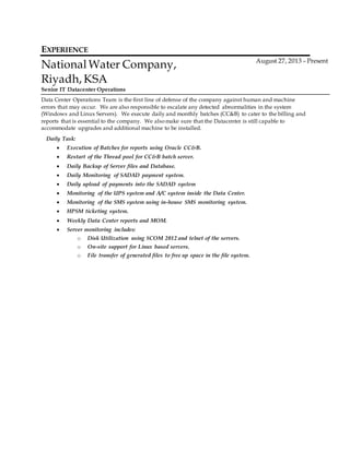 EXPERIENCE
National Water Company,
Riyadh, KSA
Senior IT Datacenter Operations
August 27, 2013 – Present
Data Center Operations Team is the first line of defense of the company against human and machine
errors that may occur. We are also responsible to escalate any detected abnormalities in the system
(Windows and Linux Servers). We execute daily and monthly batches (CC&B) to cater to the billing and
reports that is essential to the company. We alsomake sure that the Datacenter is still capable to
accommodate upgrades and additional machine to be installed.
Daily Task:
 Execution of Batches for reports using Oracle CC&B.
 Restart of the Thread pool for CC&B batch server.
 Daily Backup of Server files and Database.
 Daily Monitoring of SADAD payment system.
 Daily upload of payments into the SADAD system
 Monitoring of the UPS system and A/C system inside the Data Center.
 Monitoring of the SMS system using in-house SMS monitoring system.
 HPSM ticketing system.
 Weekly Data Center reports and MOM.
 Server monitoring includes:
o Disk Utilization using SCOM 2012 and telnet of the servers.
o On-site support for Linux based servers.
o File transfer of generated files to free up space in the file system.
 