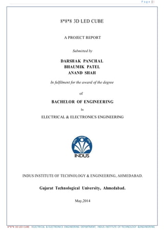 P a g e | i
8*8*8 3D LED CUBE IELECTRICAL & ELECTRONICS ENGINEERING DEPARTMENT, INDUS INSTITUTE OF TECHNOLOGY &ENGINEERING
8*8*8 3D LED CUBE
A PROJECT REPORT
Submitted by
DARSHAK PANCHAL
BHAUMIK PATEL
ANAND SHAH
In fulfilment for the award of the degree
of
BACHELOR OF ENGINEERING
In
ELECTRICAL & ELECTRONICS ENGINEERING
INDUS INSTITUTE OF TECHNOLOGY & ENGINEERING, AHMEDABAD.
Gujarat Technological University, Ahmedabad.
May,2014
 