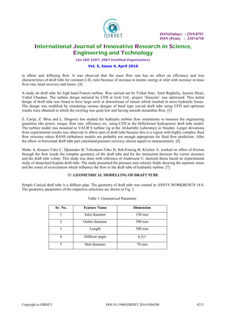 ISSN(Online) : 2319-8753
ISSN (Print) : 2347-6710
International Journal of Innovative Research in Science,
Engineering and Technology
(An ISO 3297: 2007 Certified Organization)
Vol. 5, Issue 4, April 2016
Copyright to IJIRSET DOI:10.15680/IJIRSET.2016.0504208 6215
in elbow and diffusing flow. It was observed that the mass flow rate has no effect on efficiency and loss
characteristics of draft tube for constant L/D1 ratio because of increase in kinetic energy at inlet with increase in mass
flow rate, head recovery and losses. [4]
A study on draft tube for high head Francis turbine. Was carried out by Vishal Soni, Amit Roghelia, Jaymin Desai,
Vishal Chauhan. The turbine design initiated by CFD at Jyoti Ltd., project ‘Swayam’ was optimised. This initial
design of draft tube was found to have large swirl at downstream of runner which resulted in more hydraulic losses.
The design was modified by simulating various designs of bend type curved draft tube using CFD and optimum
results were obtained in which the swirling was quite low and having smooth streamline flow. [5]
Z. Carija, Z. Mrsa and L. Dragovic has studied the hydraulic turbine flow simulations to measure the engineering
quantities like power, torque, flow rate, efficiency etc. using CFD in the Holleforsen hydropower draft tube model.
The turbine model was mounted in VAUB`S turbine rig at the Alvkarleby Laboratory in Sweden. Larger deviations
from experimental results was observed in elbow part of draft tube because this is a region with highly complex fluid
flow structure where RANS turbulence models are probably not enough appropriate for fluid flow prediction. After
the elbow in horizontal draft tube part calculated pressure recovery almost equals to measurements. [6]
Shake A, Koueni-Toko C, Djeumako B, Tcheukam-Toko D, Soh-Fotsing B, Kitchen A. worked on effect of friction
through the flow inside the complex geometry of the draft tube and for the interaction between the vortex structure
and the draft tube volute. This study was done with reference of Andersson U. doctoral thesis based on experimental
study of sharp-heel Kaplan draft tube. The study presented the pressure and velocity fields showing the separate zones
and the zones of recirculation which influence the flow in the draft tube of hydraulic turbine. [7]
IV.GEOMETRICAL MODELLING OF DRAFT TUBE
Simple Conical draft tube is a diffuser pipe. The geometry of draft tube was created in ANSYS WORKBENCH 14.0.
The geometric parameters of the respective selections are shown in Fig: 2.
Table 1: Geometrical Parameter 
Sr. No. Feature Name Dimension
1 Inlet diameter 150 mm
2 Outlet diameter 300 mm
3 Length 500 mm
4 Diffuser angle 8.53
5 Hub diameter 78 mm
 