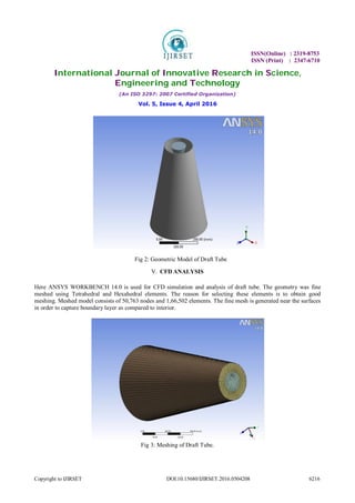 ISSN(Online) : 2319-8753
ISSN (Print) : 2347-6710
International Journal of Innovative Research in Science,
Engineering and Technology
(An ISO 3297: 2007 Certified Organization)
Vol. 5, Issue 4, April 2016
Copyright to IJIRSET DOI:10.15680/IJIRSET.2016.0504208 6216
Fig 2: Geometric Model of Draft Tube
V. CFD ANALYSIS
Here ANSYS WORKBENCH 14.0 is used for CFD simulation and analysis of draft tube. The geometry was fine
meshed using Tetrahedral and Hexahedral elements. The reason for selecting these elements is to obtain good
meshing. Meshed model consists of 50,763 nodes and 1,66,502 elements. The fine mesh is generated near the surfaces
in order to capture boundary layer as compared to interior.
Fig 3: Meshing of Draft Tube.
 