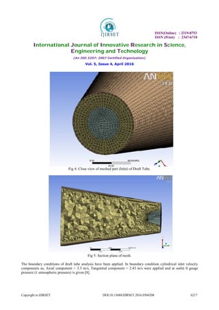 ISSN(Online) : 2319-8753
ISSN (Print) : 2347-6710
International Journal of Innovative Research in Science,
Engineering and Technology
(An ISO 3297: 2007 Certified Organization)
Vol. 5, Issue 4, April 2016
Copyright to IJIRSET DOI:10.15680/IJIRSET.2016.0504208 6217
Fig 4: Close view of meshed part (Inlet) of Draft Tube.
Fig 5: Section plane of mesh.
The boundary conditions of draft tube analysis have been applied. In boundary condition cylindrical inlet velocity
components as, Axial component = 3.5 m/s, Tangential component = 2.43 m/s were applied and at outlet 0 gauge
pressure (1 atmospheric pressure) is given [8].
 