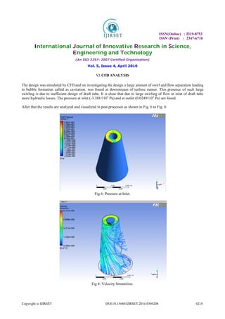 ISSN(Online) : 2319-8753
ISSN (Print) : 2347-6710
International Journal of Innovative Research in Science,
Engineering and Technology
(An ISO 3297: 2007 Certified Organization)
Vol. 5, Issue 4, April 2016
Copyright to IJIRSET DOI:10.15680/IJIRSET.2016.0504208 6218
VI.CFD ANALYSIS
The design was simulated by CFD and on investigating the design a large amount of swirl and flow separation leading
to bubble formation called as cavitation. was found at downstream of turbine runner. This presence of such large
swirling is due to inefficient design of draft tube. It is clear that due to large swirling of flow at inlet of draft tube
more hydraulic losses. The pressure at inlet (-3.388 ◊105
Pa) and at outlet (0.0249◊105
Pa) are found.
After that the results are analyzed and visualized in post processor as shown in Fig. 6 to Fig. 8.
Fig 6: Pressure at Inlet.
Fig 8: Velocity Streamline.
 