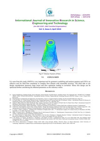 ISSN(Online) : 2319-8753
ISSN (Print) : 2347-6710
International Journal of Innovative Research in Science,
Engineering and Technology
(An ISO 3297: 2007 Certified Organization)
Vol. 5, Issue 4, April 2016
Copyright to IJIRSET DOI:10.15680/IJIRSET.2016.0504208 6219
Fig 9: Velocity Vectors of flow.
VII. CONCLUSION
It is seen from this study ANSYS is very important tool for geometric modelling and analysis purpose and CFD is an
effective tool for fluid flow simulation in complex flow domain with reasonable accuracy. The draft tube in our
design consideration possesses large losses and flow separation leading to cavitation. Hence this design can be
optimized further considering the obtained parameters as the reference values.
REFERENCES
[1] Sumeet Wadibhasme, Shubham Peshne, Pravin Barapatre, Santosh Barade, Saurabh Dangore, Shubham Harde, Prof. Shailendra Daf, “HYDRAULIC TURBINE
DRAFT TUBE: LITERATURE REVIEW”, International Journal of Science, Engineering and Technology Research (IJSETR), Volume 5, Issue 3, March 2016,
pp 673-676.
[2] Fluid Mechanics Fundamental and Applications, Second Edition, Yunus A. Cengel & John M. Cimbala, Tata Mc GrawHill Publication, Page 816.
[3] Dr. Ruchi Khare, Dr. Vishnu Prasad, Mitrasen Verma, “Design Optimization Of Conical Draft Tube Of Hydraulic Turbine”, International Journal Of Advances In
Engineering, Science And Technology (IJAEST), ISSN: 2249-913x, Vol. 2 No. 1 Mar-May 2012.
[4] Gunjan B. Bhatt, Dhaval B. Shah, Kaushik M. Patel,” Design Automation and CFD Analysis Of Draft Tube For Hydro Power Plant”, International Journal Of
Mechanical And Production Engineering, ISSN: 2320-2092, Volume- 3, Issue-6, June-2015.
[5] Vishnu Prasad, Ruchi Khare, Abhas Chincholikar, “Numerical Simulation for Performance of Elbow Draft Tube at Different Geometric Configurations”
[6] Vishal Soni, Amit Roghelia, Jaymin Desai, Vishal Chauhan, “Design Development of Optimum Draft Tube For High Head Francis Turbine Using CFD”, 37th
International & 4th National Conference On Fluid Mechanics And Fluid Power, FMFP2010, December 16-18, 2010, IIT Madras, Chennai, India.
[7] Z. Čarija, Z. Mrša, L.Dragović, “Turbulent Flow Simulation In Kaplan Draft Tube”, 5th
International Congress Of Croatian Society Of Mechanics (ICCSM),
September, 21-23, 2006, Trogir/Split, Croatia.
[8] Shake A, Koueni-Toko C, Djeumako B, Tcheukam-Toko D, Soh-Fotsing B, Kitchen A., “Hydrodynamic Characterization of Draft Tube Flow of a Hydraulic
Turbine”, International Journal of Hydraulic Engineering 2014.
[9] Dr. Vishnu Prasad, Dr. Ruchi Khare, “CFD: An Effective Tool for Flow Simulation in Hydraulic Reaction Turbines”, International Journal of Engineering
Research and Application (IJERA), ISSN: 2248-9622, Vol. 2, Issue 4, July-August 2012, pp. 1029-1035.
[10] V De Henau, F A Payette, M Sabourin, C Deschenes, J M Gagnon, P Gouin, “Computational Study of A Low Head Draft Tube And Validation With
Experimental Data”, 25th
IAHR Symposium on Hydraulic Machinery and Systems, IOP Conf. Series: Earth and Environmental Science 12(2010) 012084, DOI:
10.1088/1755-1315/12/1/012084.
[11] CFD Driven Optimization of Hydraulic Turbine Draft Tubes using Surrogate Models, Doctoral Thesis, B. Daniel Marjavaara, Luleå University of
Technology Department of Applied Physics and Mechanical Engineering Division of Fluid Mechanics, 2006:4I, ISSN: I402-I544.
 