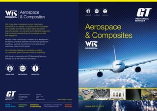 Aerospace
& Composites
www.wis-ni.com
www.wis-ni.com
WATER &
WASTE WATER
RENEWABLE
ENERGY
AEROSPACE
& COMPOSITES
INDUSTRIAL AUTOMATION
& INSTRUMENTATION
SUPPORT
SERVICES
Telephone
01206 511284
Email
sales@wis-ni.com
GT Mechanical Services
237 Ipswich Road
Colchester, Essex
CO4 0EW
WIS Group has a progressive culture that invests
extensively in our people, our products and our capability.
This versatility and diversity enables highly specialised
teams to operate a co-ordinated and collaborative approach
that combines understanding with knowledge and skills
with experience.
We also invest continuously in research and development.
We have successfully patented innovations in production
machinery, such as our preformer hood and vacuum
membrane motion control system.
We continually challenge our processes by putting
our customers’ goals at the very centre of our thinking.
WIS Group in partnership with GT Mechanical Services –
Keeping you at the forefront of innovation.
Aerospace
& Composites
 