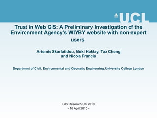 Trust in Web GIS: A Preliminary Investigation of the Environment Agency’s WIYBY website with non-expert users   Artemis Skarlatidou, Muki Haklay, Tao Cheng and Nicola Francis Department of Civil, Environmental and Geomatic Engineering, University College London GIS Research UK 2010 - 16 April 2010 - 