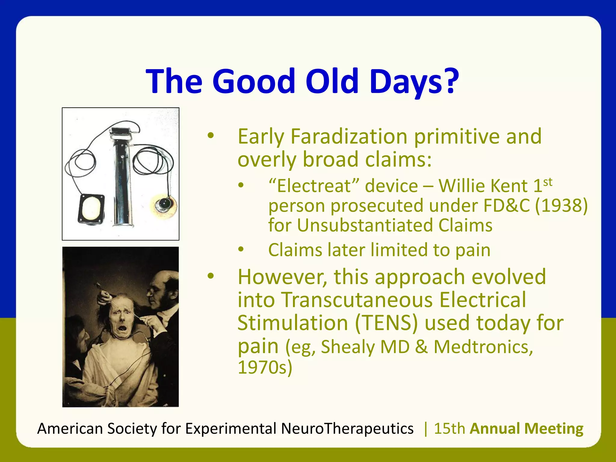 The Good Old Days?
• Early Faradization primitive and
overly broad claims:
• “Electreat” device – Willie Kent 1st
person prosecuted under FD&C (1938)
for Unsubstantiated Claims
• Claims later limited to pain
• However, this approach evolved
into Transcutaneous Electrical
Stimulation (TENS) used today for
pain (eg, Shealy MD & Medtronics,
1970s)
American Society for Experimental NeuroTherapeutics | 15th Annual Meeting
 