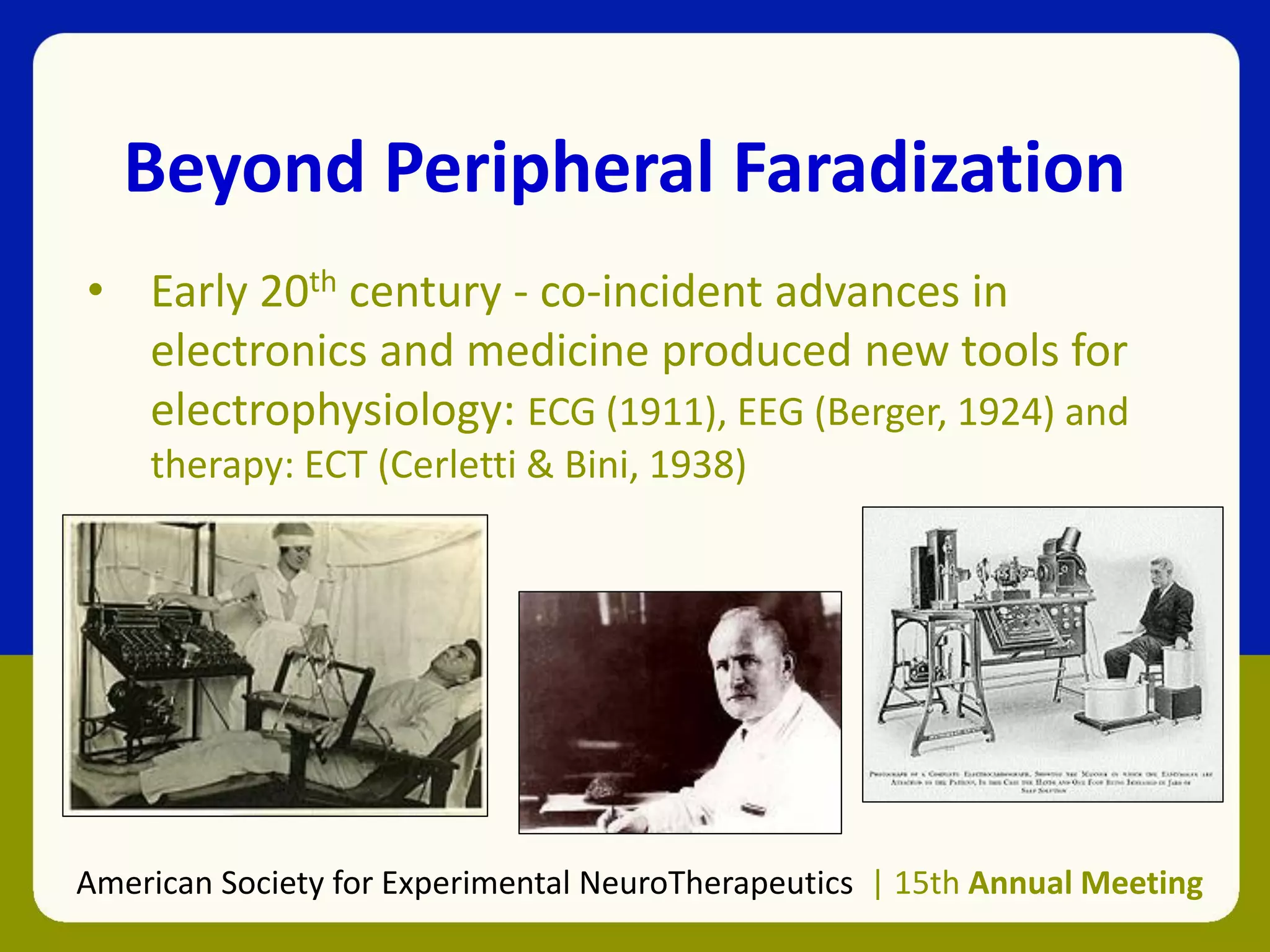 Beyond Peripheral Faradization
• Early 20th century - co-incident advances in
electronics and medicine produced new tools for
electrophysiology: ECG (1911), EEG (Berger, 1924) and
therapy: ECT (Cerletti & Bini, 1938)
American Society for Experimental NeuroTherapeutics | 15th Annual Meeting
 