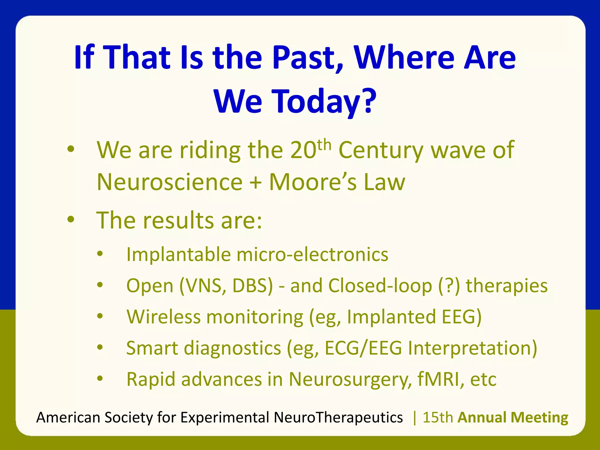If That Is the Past, Where Are
We Today?
• We are riding the 20th Century wave of
Neuroscience + Moore’s Law
• The results are:
• Implantable micro-electronics
• Open (VNS, DBS) - and Closed-loop (?) therapies
• Wireless monitoring (eg, Implanted EEG)
• Smart diagnostics (eg, ECG/EEG Interpretation)
• Rapid advances in Neurosurgery, fMRI, etc
American Society for Experimental NeuroTherapeutics | 15th Annual Meeting
 
