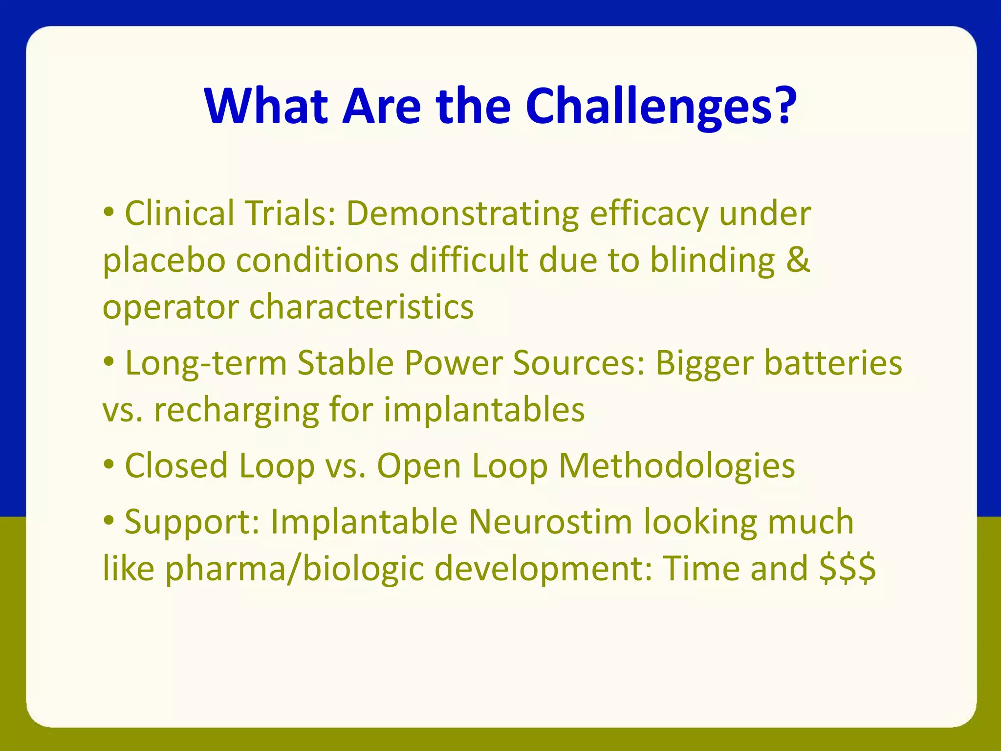 What Are the Challenges?
• Clinical Trials: Demonstrating efficacy under
placebo conditions difficult due to blinding &
operator characteristics
• Long-term Stable Power Sources: Bigger batteries
vs. recharging for implantables
• Closed Loop vs. Open Loop Methodologies
• Support: Implantable Neurostim looking much
like pharma/biologic development: Time and $$$
 