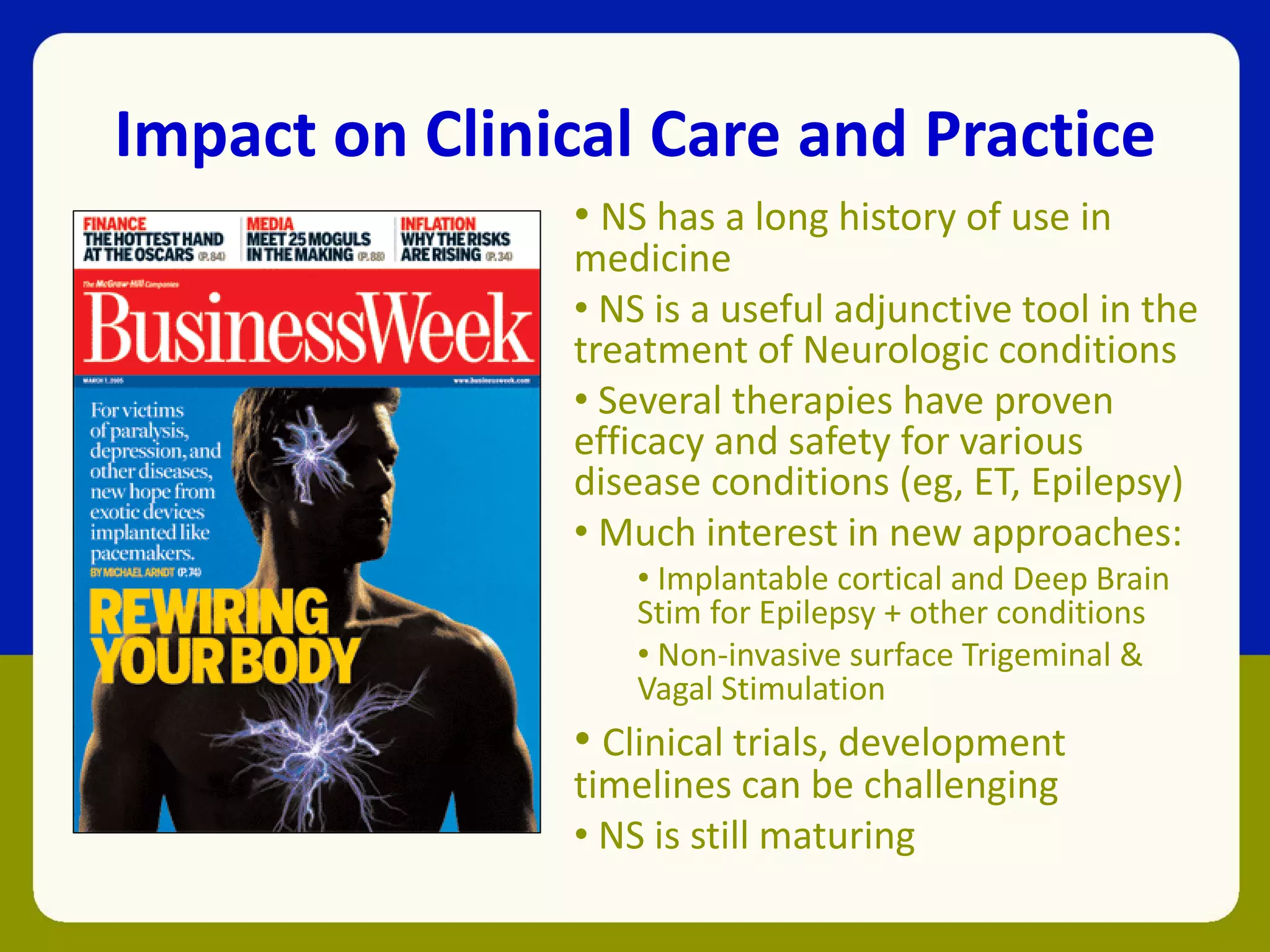 Impact on Clinical Care and Practice
• NS has a long history of use in
medicine
• NS is a useful adjunctive tool in the
treatment of Neurologic conditions
• Several therapies have proven
efficacy and safety for various
disease conditions (eg, ET, Epilepsy)
• Much interest in new approaches:
• Implantable cortical and Deep Brain
Stim for Epilepsy + other conditions
• Non-invasive surface Trigeminal &
Vagal Stimulation
• Clinical trials, development
timelines can be challenging
• NS is still maturing
 