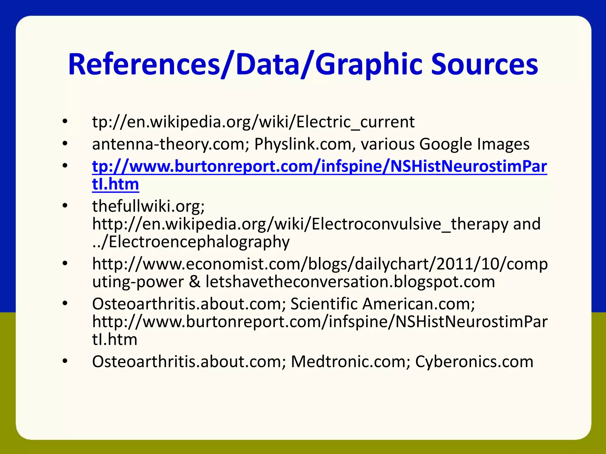 References/Data/Graphic Sources
• tp://en.wikipedia.org/wiki/Electric_current
• antenna-theory.com; Physlink.com, various Google Images
• tp://www.burtonreport.com/infspine/NSHistNeurostimPar
tI.htm
• thefullwiki.org;
http://en.wikipedia.org/wiki/Electroconvulsive_therapy and
../Electroencephalography
• http://www.economist.com/blogs/dailychart/2011/10/comp
uting-power & letshavetheconversation.blogspot.com
• Osteoarthritis.about.com; Scientific American.com;
http://www.burtonreport.com/infspine/NSHistNeurostimPar
tI.htm
• Osteoarthritis.about.com; Medtronic.com; Cyberonics.com
 