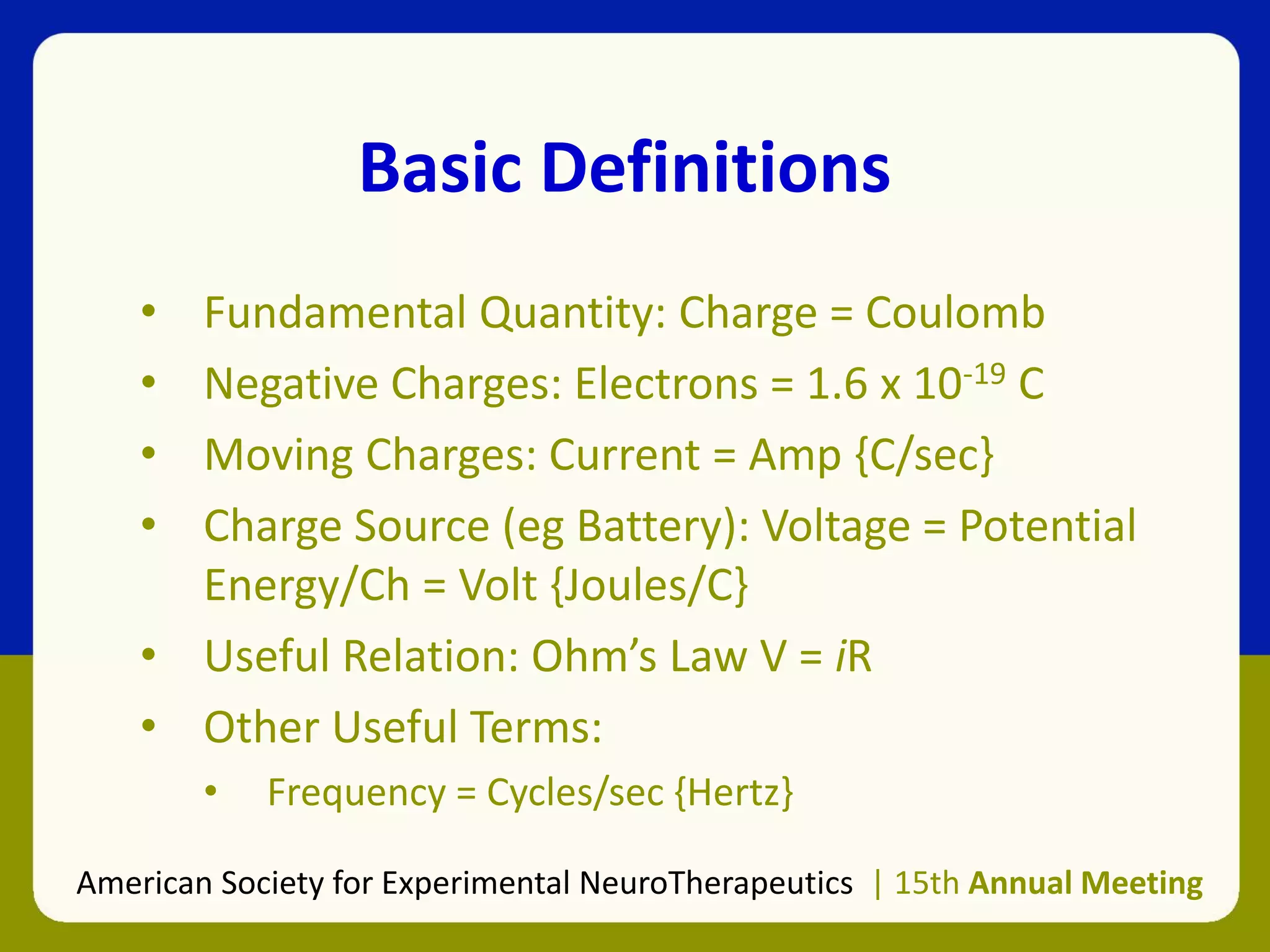 Basic Definitions
• Fundamental Quantity: Charge = Coulomb
• Negative Charges: Electrons = 1.6 x 10-19 C
• Moving Charges: Current = Amp {C/sec}
• Charge Source (eg Battery): Voltage = Potential
Energy/Ch = Volt {Joules/C}
• Useful Relation: Ohm’s Law V = iR
• Other Useful Terms:
• Frequency = Cycles/sec {Hertz}
American Society for Experimental NeuroTherapeutics | 15th Annual Meeting
 