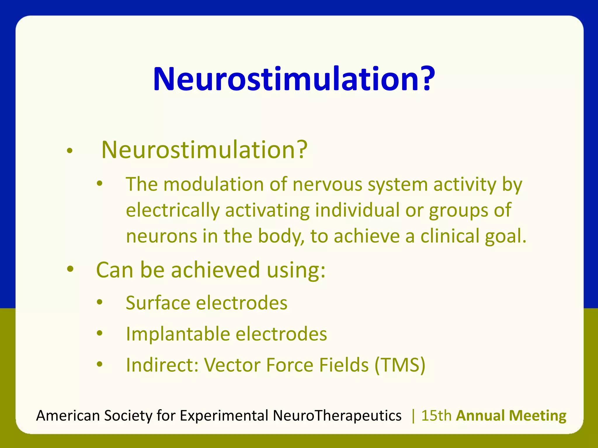 Neurostimulation?
• Neurostimulation?
• The modulation of nervous system activity by
electrically activating individual or groups of
neurons in the body, to achieve a clinical goal.
• Can be achieved using:
• Surface electrodes
• Implantable electrodes
• Indirect: Vector Force Fields (TMS)
American Society for Experimental NeuroTherapeutics | 15th Annual Meeting
 