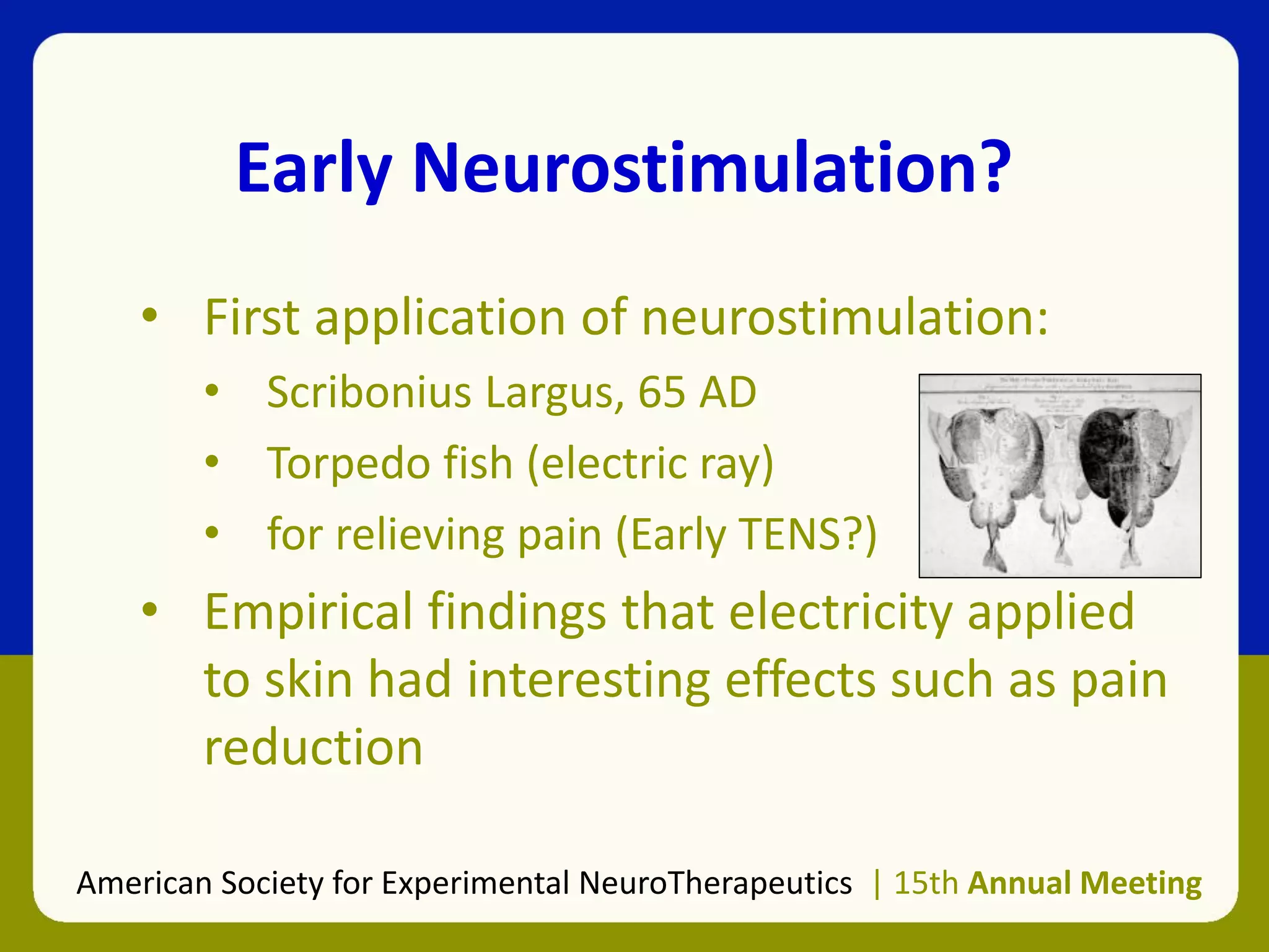 Early Neurostimulation?
• First application of neurostimulation:
• Scribonius Largus, 65 AD
• Torpedo fish (electric ray)
• for relieving pain (Early TENS?)
• Empirical findings that electricity applied
to skin had interesting effects such as pain
reduction
American Society for Experimental NeuroTherapeutics | 15th Annual Meeting
 