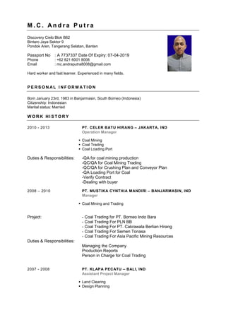 M . C . A n d r a P u t r a
Discovery Cielo Blok B62
Bintaro Jaya Sektor 9
Pondok Aren, Tangerang Selatan, Banten
Passport No : A 7737337 Date Of Expiry: 07-04-2019
Phone : +62 821 6001 8008
Email : mc.andraputra8008@gmail.com
Hard worker and fast learner. Experienced in many fields.
P E R S O N AL I N F O R M AT I O N
Born January 23rd, 1983 in Banjarmasin, South Borneo (Indonesia)
Citizenship: Indonesian
Marital status: Married
W O R K H I S T O R Y
2010 - 2013 PT. CELER BATU HIRANG – JAKARTA, IND
Operation Manager
 Coal Mining
 Coal Trading
 Coal Loading Port
Duties & Responsibilities: -QA for coal mining production
-QC/QA for Coal Mining Trading
-QC/QA for Crushing Plan and Conveyor Plan
-QA Loading Port for Coal
-Verify Contract
-Dealing with buyer
2008 – 2010 PT. MUSTIKA CYNTHIA MANDIRI – BANJARMASIN, IND
Manager
 Coal Mining and Trading
Project: - Coal Trading for PT. Borneo Indo Bara
- Coal Trading For PLN BB
- Coal Trading For PT. Cakrawala Berlian Hirang
- Coal Trading For Semen Tonasa
- Coal Trading For Asia Pacific Mining Resources
Duties & Responsibilities:
Managing the Company
Production Reports
Person in Charge for Coal Trading
2007 - 2008 PT. KLAPA PECATU – BALI, IND
Assistant Project Manager
 Land Clearing
 Design Planning
 