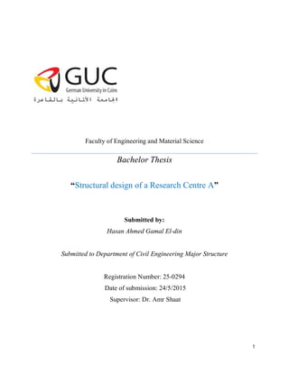 1
Faculty of Engineering and Material Science
Bachelor Thesis
“Structural design of a Research Centre A”
Submitted by:
Hasan Ahmed Gamal El-din
Submitted to Department of Civil Engineering Major Structure
Registration Number: 25-0294
Date of submission: 24/5/2015
Supervisor: Dr. Amr Shaat
 