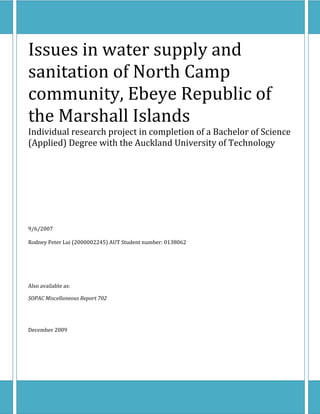 Issues in water supply and 
sanitation of North Camp 
community, Ebeye Republic of 
the Marshall Islands 
Individual research project in completion of a Bachelor of Science 
(Applied) Degree with the Auckland University of Technology 
 
 
 
 
 
 
 
9/6/2007 
 
Rodney Peter Lui (2000002245) AUT Student number: 0138062 
 
 
 
Also available as: 
SOPAC Miscellaneous Report 702 
 
 
December 2009 
 